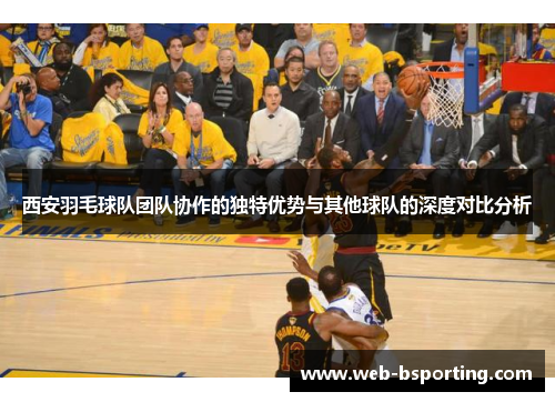 西安羽毛球队团队协作的独特优势与其他球队的深度对比分析