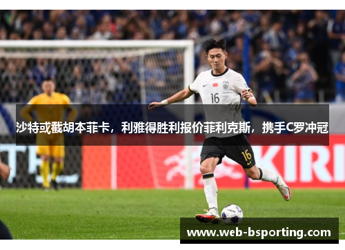 沙特或截胡本菲卡，利雅得胜利报价菲利克斯，携手C罗冲冠