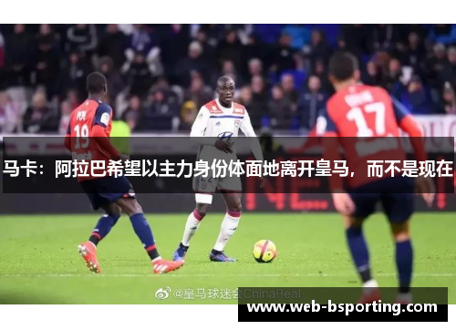 马卡：阿拉巴希望以主力身份体面地离开皇马，而不是现在